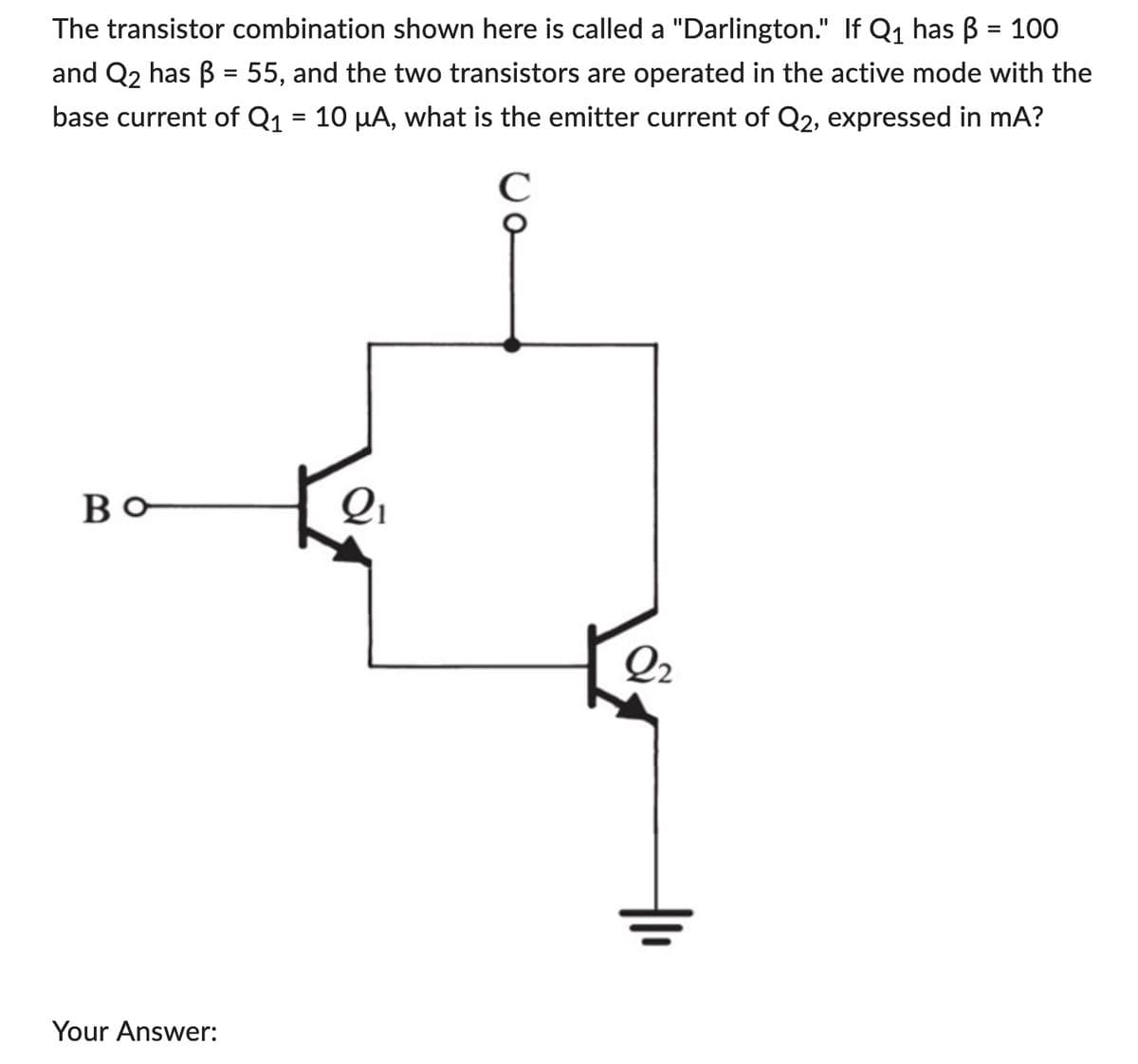 The transistor combination shown here is called a "Darlington." If Q₁ has ß = 100
and Q2 has B = 55, and the two transistors are operated in the active mode with the
base current of Q₁ = 10 µA, what is the emitter current of Q2, expressed in mA?
во
Your Answer:
2₁
U o
C
2₂