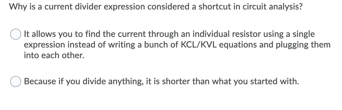 Why is a current divider expression considered a shortcut in circuit analysis?
It allows you to find the current through an individual resistor using a single
expression instead of writing a bunch of KCL/KVL equations and plugging them
into each other.
Because if you divide anything, it is shorter than what you started with.
