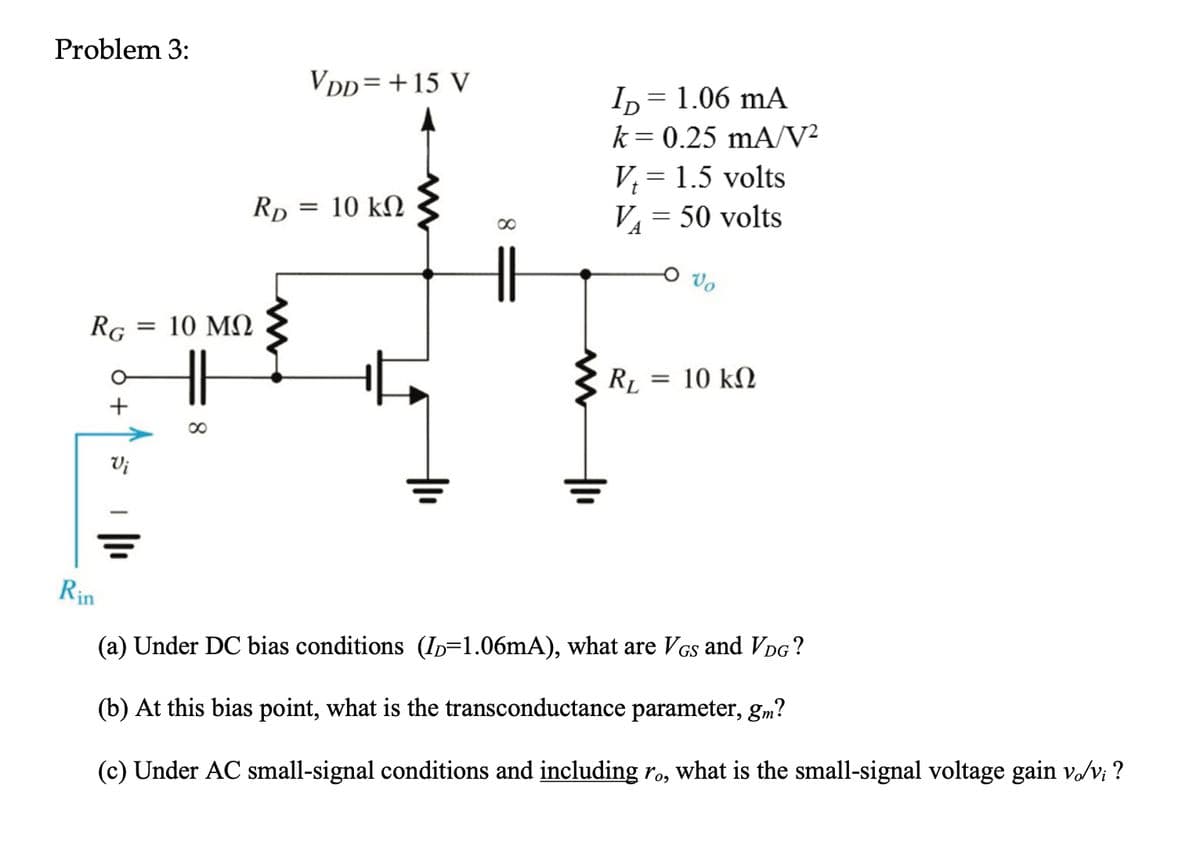 Problem 3:
RG
Rin
+
Vi
=
RD
10 ΜΩ
∞
VDD= + 15 V
=
10 ΚΩ
8
ID = 1.06 mA
k = 0.25 mA/V²
V₁ = 1.5 volts
V₁ = 50 volts
RL
=
10 ΚΩ
(a) Under DC bias conditions (ID=1.06mA), what are VGs and VDG ?
(b) At this bias point, what is the transconductance parameter, gm?
(c) Under AC small-signal conditions and including ro, what is the small-signal voltage gain vo/vi?