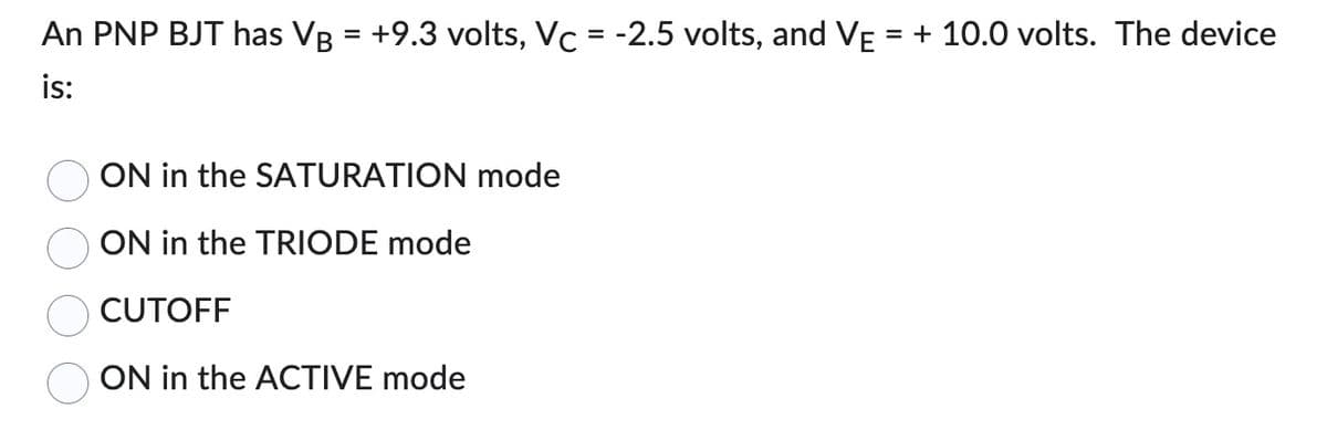 An PNP BJT has VB = +9.3 volts, Vc = -2.5 volts, and VẼ = + 10.0 volts. The device
is:
ON in the SATURATION mode
ON in the TRIODE mode
CUTOFF
ON in the ACTIVE mode