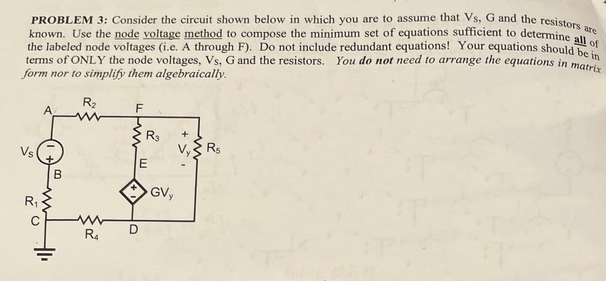 PROBLEM 3: Consider the circuit shown below in which you are to assume that Vs, G and the resistors are
known. Use the node voltage method to compose the minimum set of equations sufficient to determine all of
the labeled node voltages (i.e. A through F). Do not include redundant equations! Your equations should be i
terms of ONLY the node voltages, Vs, G and the resistors. You do not need to arrange the equations in matrix
form nor to simplify them algebraically.
Vs
R₁
C
A
B
R₂
www
R4
LLW
F
+
D
R3
E
GVy
+ >
R5