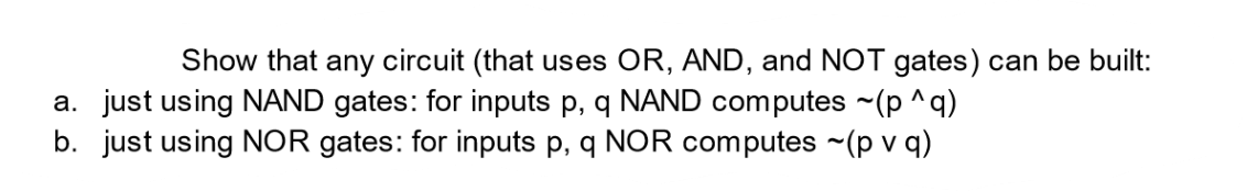 Show that any circuit (that uses OR, AND, and NOT gates) can be built:
a. just using NAND gates: for inputs p, q NAND computes ~(p ^q)
b. just using NOR gates: for inputs p, q NOR computes ~(pv q)