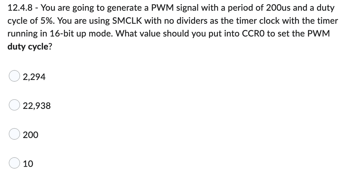 12.4.8 - You are going to generate a PWM signal with a period of 200us and a duty
cycle of 5%. You are using SMCLK with no dividers as the timer clock with the timer
running in 16-bit up mode. What value should you put into CCRO to set the PWM
duty cycle?
2,294
22,938
200
10