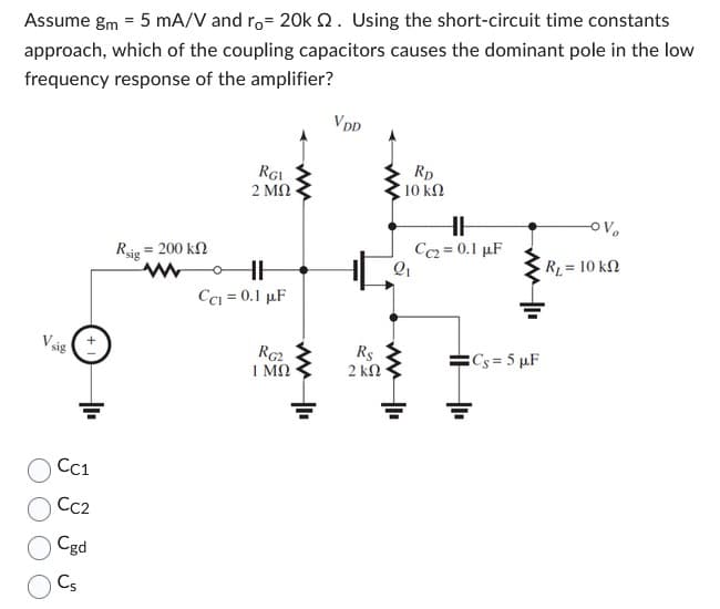 Assume gm = 5 mA/V and ro= 20k 2. Using the short-circuit time constants
approach, which of the coupling capacitors causes the dominant pole in the low
frequency response of the amplifier?
Vsig (+
CC1
CC2
Cgd
Cs
Rig
= 200 ΚΩ
www
RGI
2 ΜΩ
HH
CC1 = 0.1 μF
RG2
ΤΜΩ
ww
VDD
Rs
2 ΚΩ
RD
10 ΚΩ
Q₁
HH
Cc2= 0.1 µF
Cs=5 µF
OV₂
R₁ = 10 kn