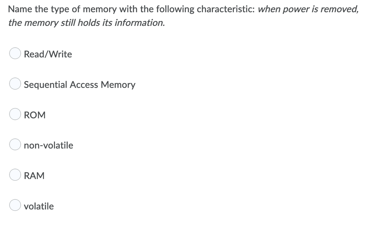 Name the type of memory with the following characteristic: when power is removed,
the memory still holds its information.
Read/Write
Sequential Access Memory
ROM
non-volatile
RAM
volatile