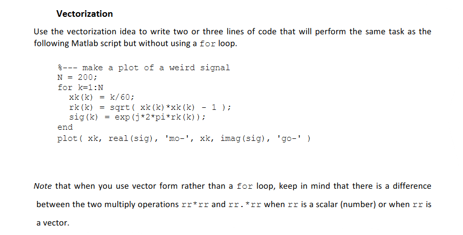 Vectorization
Use the vectorization idea to write two or three lines of code that will perform the same task as the
following Matlab script but without using a for loop.
--- make a plot of a weird signal
N = = 200;
for k=1:N
xk(k)
rk (k) =
sig (k) = exp (j*2*pi*rk (k));
= k/60;
sqrt( xk(k)*xk(k) - 1 );
end
plot (xk, real (sig), 'mo-', xk, imag (sig), 'go-' )
Note that when you use vector form rather than a for loop, keep in mind that there is a difference
between the two multiply operations rr*rr and rr. *rr when rr is a scalar (number) or when rr is
a vector.