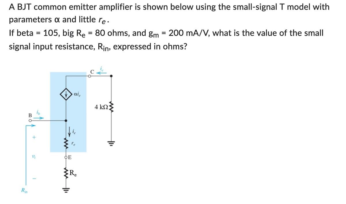 A BJT common emitter amplifier is shown below using the small-signal T model with
parameters & and little re.
If beta = 105, big R₂ = 80 ohms, and gm = 200 mA/V, what is the value of the small
signal input resistance, Rin, expressed in ohms?
Rin
Vi
✓ai
re
OE
Re
4 ΚΩ