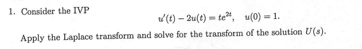 1. Consider the IVP
u' (t) — 2u(t) = te²t, u(0) = 1.
Apply the Laplace transform and solve for the transform of the solution U(s).