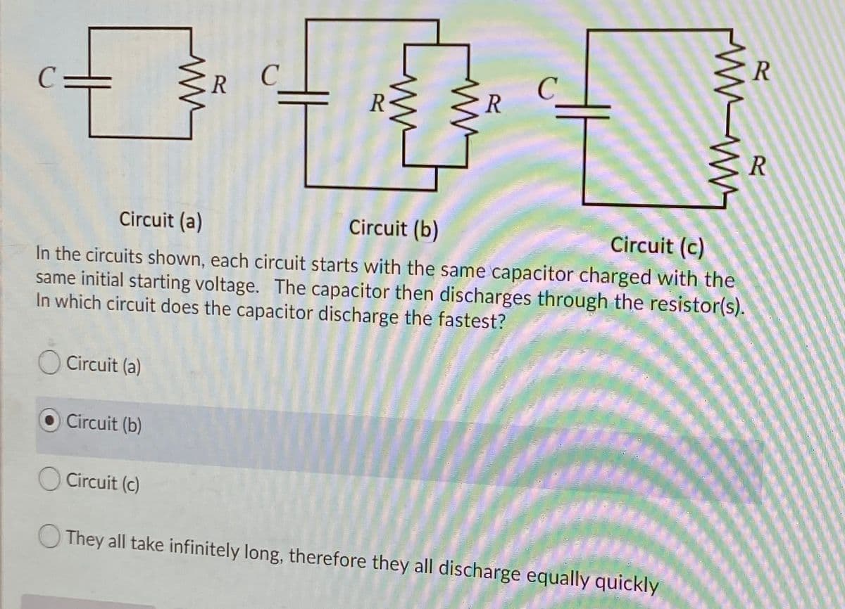 R C
R
R
Circuit (a)
Circuit (b)
Circuit (c)
In the circuits shown, each circuit starts with the same capacitor charged with the
same initial starting voltage. The capacitor then discharges through the resistor(s).
In which circuit does the capacitor discharge the fastest?
Circuit (a)
Circuit (b)
O Circuit (c)
O They all take infinitely long, therefore they all discharge equally quickly
