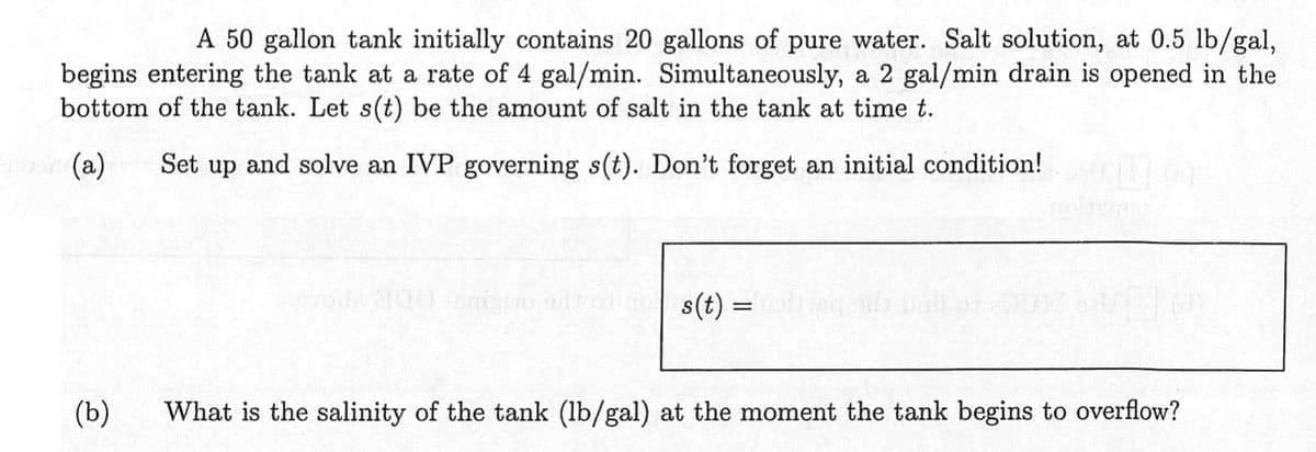 A 50 gallon tank initially contains 20 gallons of pure water. Salt solution, at 0.5 lb/gal,
begins entering the tank at a rate of 4 gal/min. Simultaneously, a 2 gal/min drain is opened in the
bottom of the tank. Let s(t) be the amount of salt in the tank at time t.
Engor (a)
Set up and solve an IVP governing s(t). Don't forget an initial condition!
(b)
s(t) =
What is the salinity of the tank (lb/gal) at the moment the tank begins to overflow?