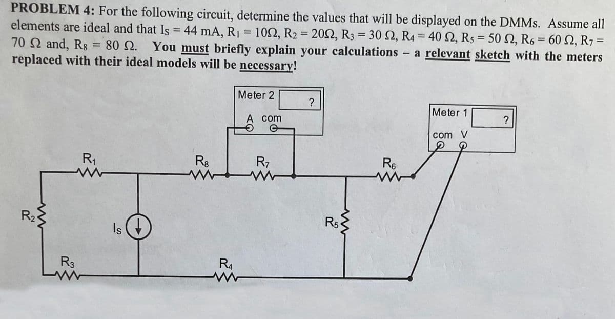 PROBLEM 4: For the following circuit, determine the values that will be displayed on the DMMs. Assume all
elements are ideal and that Is = 44 mA, R₁ = 100, R2 = 2002, R3 = 30 S2, R4 = 40 2, R5 = 50 S2, R6 = 60 2, R7:
70 2 and, Rs = 80 .
80 . You must briefly explain your calculations - a relevant sketch with the meters
replaced with their ideal models will be necessary!
=
R₂
R₁₁
www
R3
www
Is
R8
www
Meter 2
R4
www
A com
e
R7
?
R5
www
R6
Meter 1
com V
?