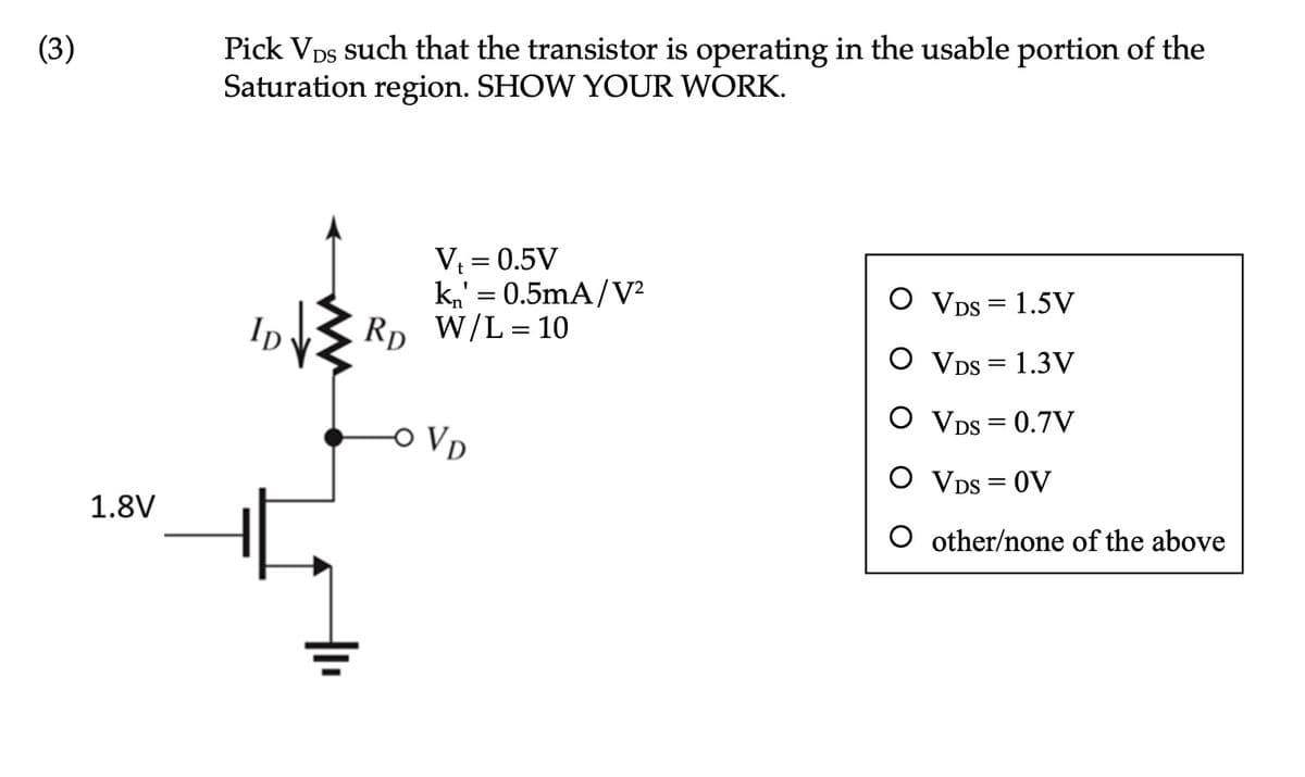 (3)
1.8V
Pick VDS such that the transistor is operating in the usable portion of the
Saturation region. SHOW YOUR WORK.
lp √} RD
V₁ = 0.5V
k₁' = 0.5mA/V²
W/L = 10
OVD
O VDS = 1.5V
O VDS = 1.3V
O VDS = 0.7V
O VDS = OV
O other/none of the above