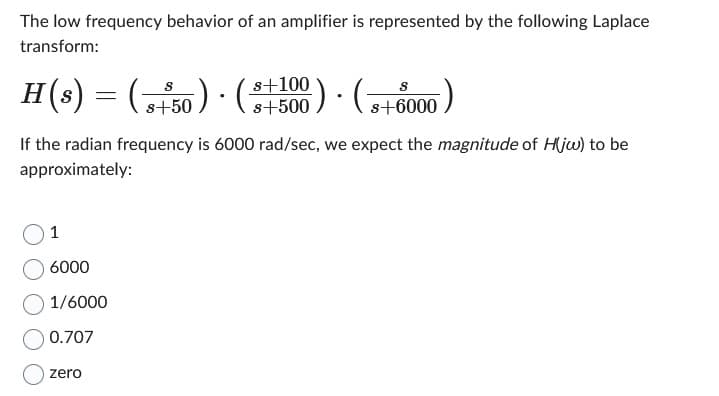 The low frequency behavior of an amplifier is represented by the following Laplace
transform:
H(s) :
1
=
If the radian frequency is 6000 rad/sec, we expect the magnitude of H(jw) to be
approximately:
6000
1/6000
0.707
zero
(5
.
s+50) · (+500) (+6000)