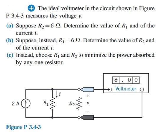 + The ideal voltmeter in the circuit shown in Figure
P 3.4-3 measures the voltage v.
(a) Suppose R₂=6 . Determine the value of R₁ and of the
current i.
(b) Suppose, instead, R₁ = 6 . Determine the value of R₂ and
of the current i.
(c) Instead, choose R₁ and R₂ to minimize the power absorbed
by any one resistor.
2A(1
Figure P 3.4-3
R1
R2
V
8.00
Voltmeter