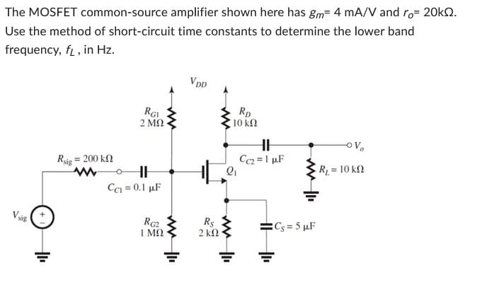 The MOSFET common-source amplifier shown here has gm 4 mA/V and ro 20kQ2.
Use the method of short-circuit time constants to determine the lower band
frequency, f, in Hz.
Vsig
Rsig
= 200 ΚΩ
www
RGI
2 ΜΩ
HI
CC₁ = 0.1 µF
RG2
ΙΜΩ
VDD
Rs
2 ΚΩ
RD
10 ΚΩ
2₁
HH
Cc2= 1 µF
=Cs=5 µF
-OV
R₁ = 10 kn