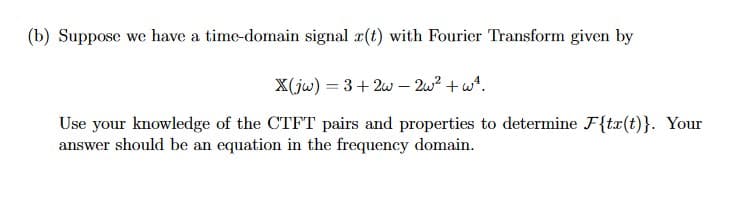 (b) Suppose we have a time-domain signal z(t) with Fourier Transform given by
X(jw) = 3+2w2w² + w².
Use your knowledge of the CTFT pairs and properties to determine F{tx(t)}. Your
answer should be an equation in the frequency domain.