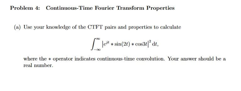 Problem 4: Continuous-Time Fourier Transform Properties
(a) Use your knowledge of the CTFT pairs and properties to calculate
Jest * sin(2t) * cos3t|²dt,
where the operator indicates continuous-time convolution. Your answer should be a
real number.