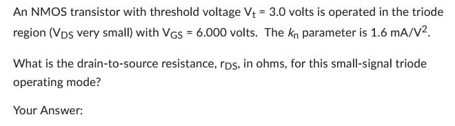 An NMOS transistor with threshold voltage V₁ = 3.0 volts is operated in the triode
region (VDs very small) with VGs = 6.000 volts. The kn parameter is 1.6 mA/V².
What is the drain-to-source resistance, rps, in ohms, for this small-signal triode
operating mode?
Your Answer: