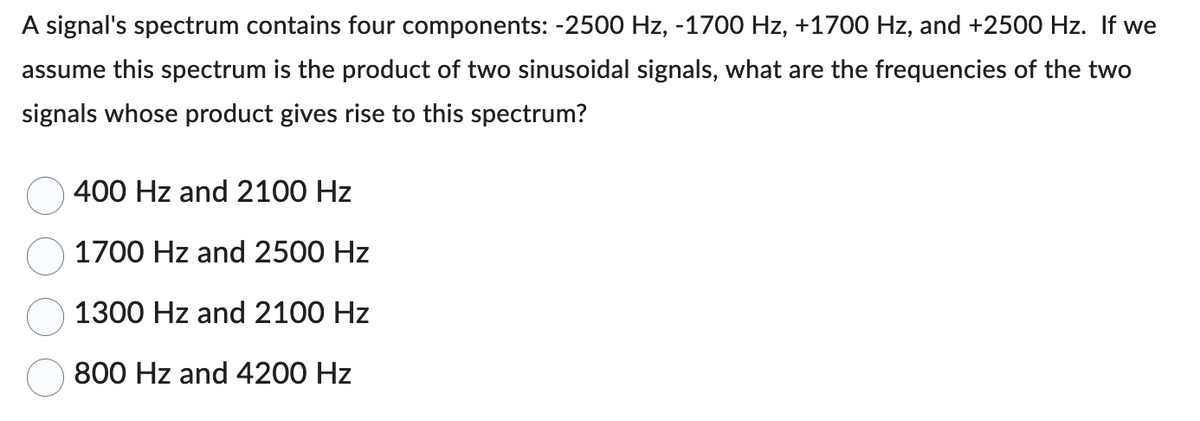A signal's spectrum contains four components: -2500 Hz, -1700 Hz, +1700 Hz, and +2500 Hz. If we
assume this spectrum is the product of two sinusoidal signals, what are the frequencies of the two
signals whose product gives rise to this spectrum?
400 Hz and 2100 Hz
1700 Hz and 2500 Hz
1300 Hz and 2100 Hz
800 Hz and 4200 Hz
