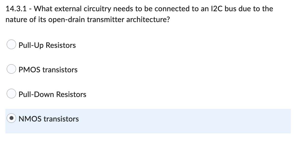 14.3.1 - What external circuitry needs to be connected to an 12C bus due to the
nature of its open-drain transmitter architecture?
Pull-Up Resistors
PMOS transistors
Pull-Down Resistors
NMOS transistors