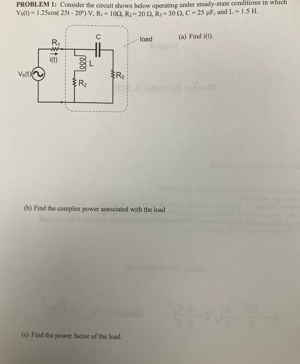 PROBLEM 1: Consider the circuit shown below operating under steady-state conditions in which
Vs(t) = 1.25cos( 25t - 20°) V, R₁ = 1092, R₂ = 20 S2, R3 = 30 S2, C = 25 µF, and L = 1.5 H.
Vs(t)
mor
с
R3
LV)
load
(b) Find the complex power associated with the load
(c) Find the power factor of the load.
2 hodmonod ysbroM
1001
ozuni2
(a) Find i(t).
chovalo Eqm na onoriq ndillo le otore bra the m
23TOM MOITOUSTI LAR
XAJIX