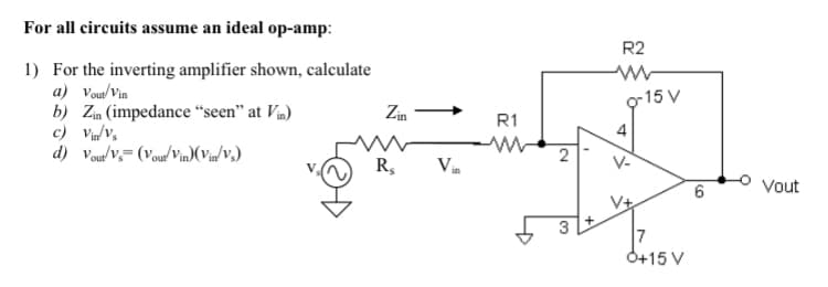 For all circuits assume an ideal op-amp:
1) For the inverting amplifier shown, calculate
a) Vout/Vin
b) Zin (impedance "seen" at Vin)
c) Vin/Vs
d) Vout/Vs (Vout/Vin)(Vin/V₂)
Zin
R₂
R1
w
2
3
R2
4
V-
-15 V
6
Vout