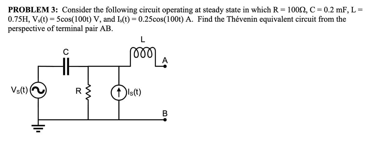 PROBLEM 3: Consider the following circuit operating at steady state in which R = 1002, C = 0.2 mF, L =
0.75H, Vs(t) = 5cos(100t) V, and Is(t) = 0.25cos(100t) A. Find the Thévenin equivalent circuit from the
perspective of terminal pair AB.
Vs(t)
C
R
L
୮୪୪୪
↑ )Is(t)
A
B