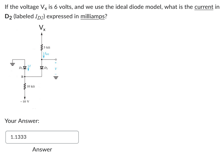 If the voltage Vx is 6 volts, and we use the ideal diode model, what is the current in
D2 (labeled ID2) expressed in milliamps?
Vx
D₁ZZ!!
B
10 kn
- 10 V
Your Answer:
1.1333
25 kn
1p₂
ZZZD₂
Answer
V