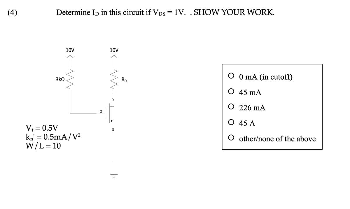 (4)
Determine ID in this circuit if VDs = 1V. . SHOW YOUR WORK.
3kQ
10V
M
V₁ = 0.5V
kn' = 0.5mA/V²
W/L = 10
10V
TOM
2
RD
O 0 mA (in cutoff)
O 45 mA
O 226 MA
O
45 A
O
other/none of the above