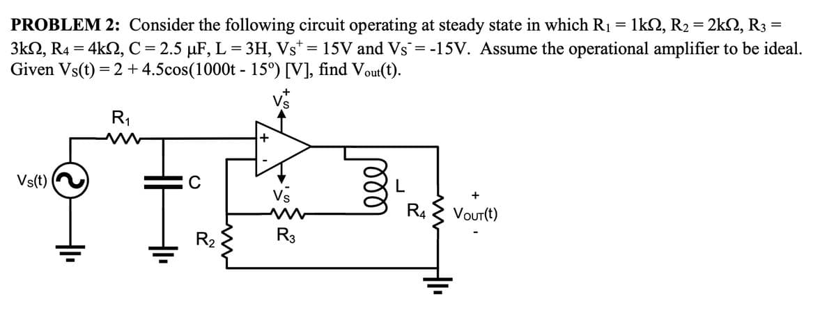 =
PROBLEM 2: Consider the following circuit operating at steady state in which R₁ = 1kN, R₂ = 2kN, R3
3kN, R4 = 4kN, C = 2.5 µF, L = 3H, Vst = 15V and Vs¯ = -15V. Assume the operational amplifier to be ideal.
Given Vs(t) = 2 + 4.5cos(1000t - 15º) [V], find Vout(t).
R₁
Vs(t)
Ī
C
R₂
+
Vs
R3
L
R4
+
VOUT(t)
