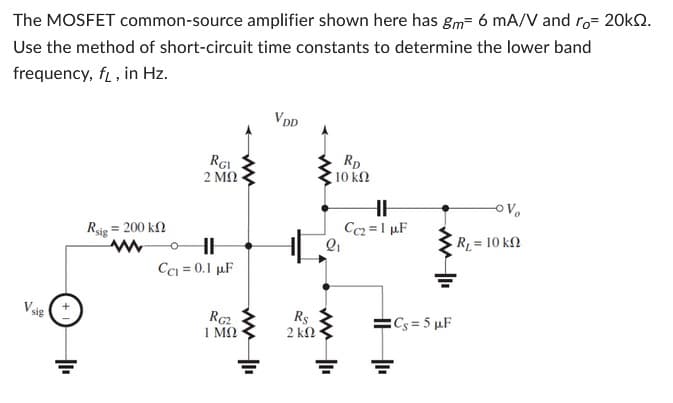The MOSFET common-source amplifier shown here has gm- 6 mA/V and ro= 20kQ2.
Use the method of short-circuit time constants to determine the lower band
frequency, f, in Hz.
Vsig
= 200 ΚΩ
Rsig
RGI
2 ΜΩ
CC₁ = 0.1 µF
RG2
ΙΜΩ
ww
VDD
Rs
2 ΚΩ·
RD
10 ΚΩ
2₁
HH
Cc₂= 1 µF
Cs=5 µF
-OV
R, = 10 ΚΩ