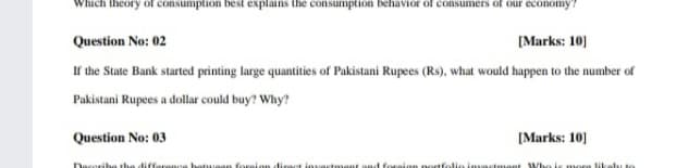 hich theory of consumption best explains the consumption behavior of consumers of our economy?
Question No: 02
[Marks: 10]
If the State Bank started printing large quantities of Pakistani Rupees (Rs), what would happen to the number of
Pakistani Rupees a dollar could buy? Why?
Question No: 03
[Marks: 10]
Deseribe the difference batuuean foreian diract investmet and foraion nortfolie invastment Who is mora likelu to
