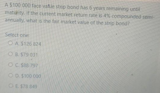 A $100 000 face value strip bond has 6 years remaining until
maturity. If the current market return rate is 4% compounded semi-
annually, what is the fair market value of the strip bond?
Select one:
O A. $126 824
O B. $79 031
OC. $88 797
O D. $100 000
OE $78 849
