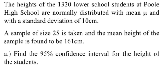 The heights of the 1320 lower school students at Poole
High School are normally distributed with mean µ and
with a standard deviation of 10cm.
A sample of size 25 is taken and the mean height of the
sample is found to be 161cm.
a.) Find the 95% confidence interval for the height of
the students.

