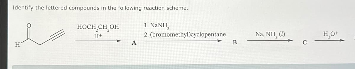 Identify the lettered compounds in the following reaction scheme.
носн сн, он
H+
H
1. NaNH,
2. (bromomethyl)cyclopentane
Na, NH₂ (1)
H₂O+
A
B
C