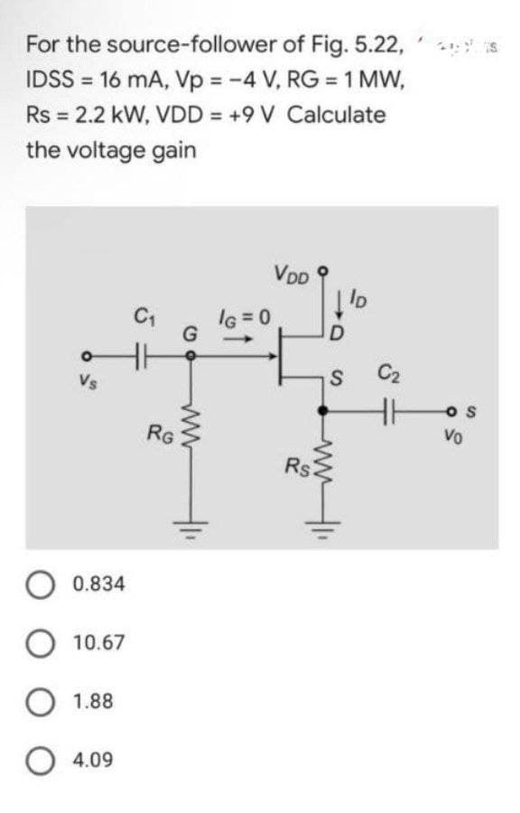 For the
source-follower of Fig. 5.22,
IDSS = 16 mA, Vp = -4 V, RG = 1 MW,
Rs = 2.2 kW, VDD = +9 V Calculate
the voltage gain
VDD
ID
C₁
Vs
O 0.834
O 10.67
O 1.88
04.09
HH
RG
G
ww
IG=0
D
S
Rs
ww1.
41₁
C₂
Hos
Vo