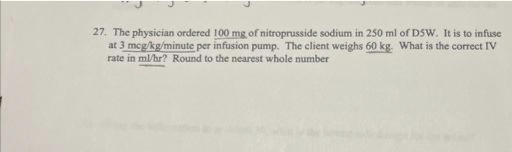 27. The physician ordered 100 mg of nitroprusside sodium in 250 ml of DSW. It is to infuse
at 3 mcg/kg/minute per infusion pump. The client weighs 60 kg. What is the correct IV
rate in ml/hr? Round to the nearest whole number