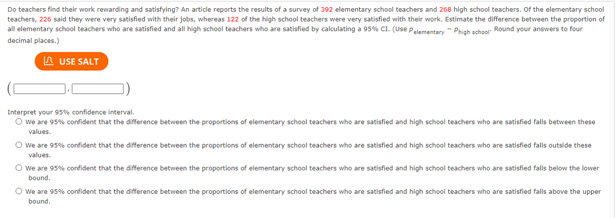 Do teachers find their work rewarding and satisfying? An article reports the results of a survey of 392 elementary school teachers and 268 high school teachers. Of the elementary school
teachers, 226 said they were very satisfied with their jobs, whereas 122 of the high school teachers were very satisfied with their work. Estimate the difference between the proportion of
all elementary school teachers who are satisfied and all high school teachers who are satisfied by calculating a 95% CI. (Use Pelementary Phigh school. Round your answers to four
decimal places.)
USE SALT
Interpret your 95% confidence interval.
O We are 95% confident that the difference between the proportions of elementary school teachers who are satisfied and high school teachers who are satisfied falls between these
values.
O We are 95% confident that the difference between the proportions of elementary school teachers who are satisfied and high school teachers who are satisfied falls outside these
values.
O We are 95% confident that the difference between the proportions of elementary school teachers who are satisfied and high school teachers who are satisfied falls below the lower
bound.
O We are 95% confident that the difference between the proportions of elementary school teachers who are satisfied and high school teachers who are satisfied falls above the upper
bound.