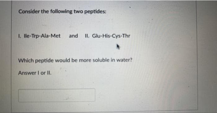 Consider the following two peptides:
I. Ile-Trp-Ala-Met and II. Glu-His-Cys-Thr
Which peptide would be more soluble in water?
Answer I or II.