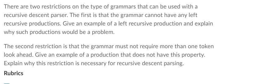 There are two restrictions on the type of grammars that can be used with a
recursive descent parser. The first is that the grammar cannot have any left
recursive productions. Give an example of a left recursive production and explain
why such productions would be a problem.
The second restriction is that the grammar must not require more than one token
look ahead. Give an example of a production that does not have this property.
Explain why this restriction is necessary for recursive descent parsing.
Rubrics