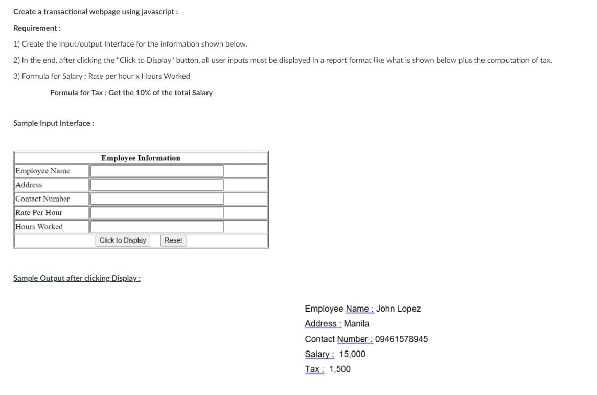 Create a transactional webpage using javascript :
Requirement :
1) Create the Input/output Interface for the information shown below.
2) In the end, after clicking the "Click to Display" button, all user inputs must be displayed in a report format like what is shown below plus the computation of tax.
3) Formula for Salary : Rate per hour x Hours Worked
Formula for Tax : Get the 10% of the total Salary
Sample Input Interface :
Employee Information
Employee Name
Address
Contact Number
Rate Per Hour
Hours Worked
Click to Display
Reset
Sample Output after clicking Display :
Employee Name : John Lopez
Address : Manila
Contact Number : 09461578945
Salary: 15,000
Tax : 1,500
