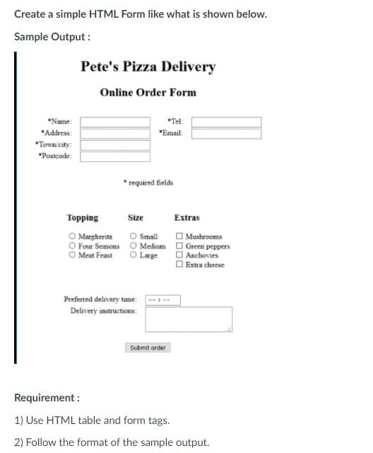 Create a simple HTML Form like what is shown below.
Sample Output :
Pete's Pizza Delivery
Online Order Form
*Name:
*Tel
*Address:
*Email:
*Town'city:
*Postcode:
* required fields
Торping
Size
Extras
O Margherita
O Four Seasons O Medium
O Small
| Mushrooms
Green peppers
I Anchovies
Extra cheese
O Meat Feast
Large
Preferred delivery time:
Delivery instructions:
Submit order
Requirement :
1) Use HTML table and form tags.
2) Follow the format of the sample output.
