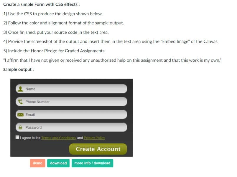 Create a simple Form with CSS effects :
1) Use the CSS to produce the design shown below.
2) Follow the color and alignment format of the sample output.
3) Once finished, put your source code in the text area.
4) Provide the screenshot of the output and insert them in the text area using the "Embed Image" of the Canvas.
5) Include the Honor Pledge for Graded Assignments
"I affirm that I have not given or received any unauthorized help on this assignment and that this work is my own."
Sample output :
Name
Phone Number
Email
A Password
li agree to the Terms and Conditions and Privacy Policy
Create Account
demo
download
more info / download
