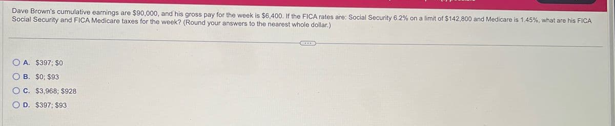 Dave Brown's cumulative earnings are $90,000, and his gross pay for the week is $6,400. If the FICA rates are: Social Security 6.2% on a limit of $142,800 and Medicare is 1.45%, what are his FICA
Social Security and FICA Medicare taxes for the week? (Round your answers to the nearest whole dollar.)
OA. $397; $0
OB. $0; $93
OC. $3,968; $928
OD. $397; $93
