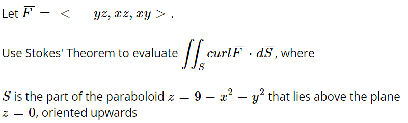 Let F
= <
-
yz, xz, xy> .
Use Stokes' Theorem to evaluate
ffa
curlF dS, where
S
S is the part of the paraboloid z = 9 − x² - y² that lies above the plane
=
0, oriented upwards