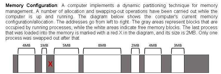 Memory Configuration: A computer implements a dynamic partitioning technique for memory
management. A number of allocation and swapping-out operations have been carried out while the
computer is up and running. The diagram below shows the computer's current memory
configuration/allocation. The addresses go from left to right. The gray areas represent blocks that are
occupied by running processes, while the white areas indicate free memory blocks. The last process
that was loaded into the memory is marked with a red Xin the diagram, and its size is 2MB. Only one
process was swapped out after that.
4MB
1MB
5MB
8MB
2MB
4MB
3MB
