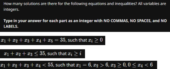 How many solutions are there for the following equations and inequalities? All variables are
integers.
Type in your answer for each part as an integer with NO COMMAS, NO SPACES, and NO
LABELS.
X1 + X2 + X3 + X4 + 25 = 35, such that x₂ > 0
x1 + x2 + x3 ≤ 35, such that æ¡ > i
x1 + x2 + x3 + x4 < 55, such that £₁ = 6, x2 > 6, x3 ≥ 0, 0 ≤ x4 < 6