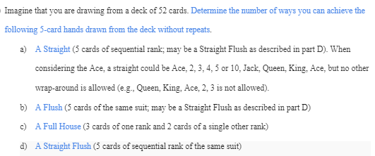 Imagine that you are drawing from a deck of 52 cards. Determine the number of ways you can achieve the
following 5-card hands drawn from the deck without repeats.
a) A Straight (5 cards of sequential rank; may be a Straight Flush as described in part D). When
considering the Ace, a straight could be Ace, 2, 3, 4, 5 or 10, Jack, Queen, King, Ace, but no other
wrap-around is allowed (e.g., Queen, King, Ace, 2, 3 is not allowed).
b)
A Flush (5 cards of the same suit; may be a Straight Flush as described in part D)
c)
A Full House (3 cards of one rank and 2 cards of a single other rank)
d) A Straight Flush (5 cards of sequential rank of the same suit)