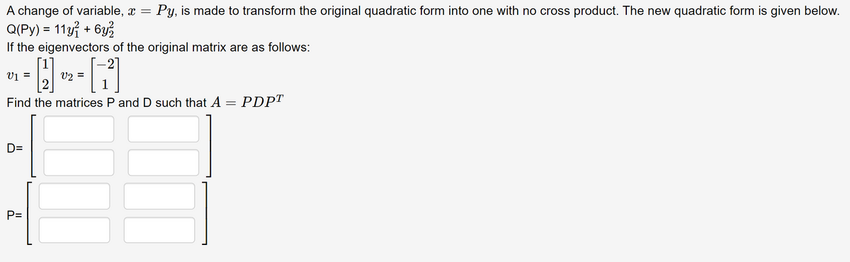 A change of variable, x = Py, is made to transform the original quadratic form into one with no cross product. The new quadratic form is given below.
Q(Py) = 11y1 + 6y²2
If the eigenvectors of the original matrix are as follows:
[1]
2
Find the matrices P and D such that A = PDPT
V₁ =
D=
P=
V2 =