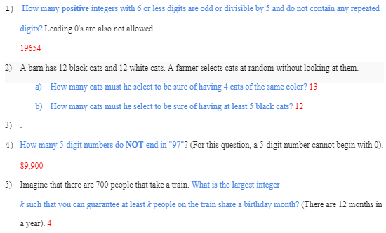 1) How many positive integers with 6 or less digits are odd or divisible by 5 and do not contain any repeated
digits? Leading O's are also not allowed.
19654
2) A barn has 12 black cats and 12 white cats. A farmer selects cats at random without looking at them.
a) How many cats must he select to be sure of having 4 cats of the same color? 13
b) How many cats must he select to be sure of having at least 5 black cats? 12
3).
4) How many 5-digit numbers do NOT end in "97"? (For this question, a 5-digit number cannot begin with 0).
89,900
5) Imagine that there are 700 people that take a train. What is the largest integer
k such that you can guarantee at least & people on the train share a birthday month? (There are 12 months in
a year). 4